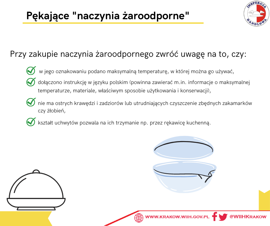 Grafika przedstawia w prawym górnym rogu logo Inspekcji Handlowej, w prawym dolnym adres strony internetowej www.krakow.wiih.gov.pl oraz odnośnik do mediów społecznościowych Facebook i Twitter: @WIIHKrakow, a na środku ikony naczyń żaroodpornych i tekst: „Pękające ”naczynia żaroodporne”. Przy zakupie naczynia żaroodpornego zwróć uwagę na to, czy: w jego oznakowaniu podano maksymalną temperaturę, w której można go używać, dołączono instrukcję w języku polskim (powinna zawierać m.in. informacje o maksymalnej temperaturze, materiale, właściwym sposobie użytkowania i konserwacji), nie ma ostrych krawędzi i zadziorów lub utrudniających czyszczenie zbędnych zakamarków czy żłobień, kształt uchwytów pozwala na ich trzymanie np. przez rękawicę kuchenną.”